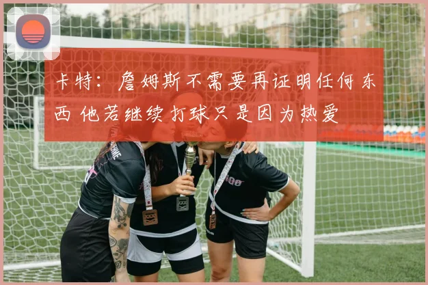 卡特：詹姆斯不需要再证明任何东西 他若继续打球只是因为热爱