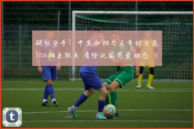 疑似分手！申京和相恋五年的女友Ins相互取关 清除此前恩爱动态